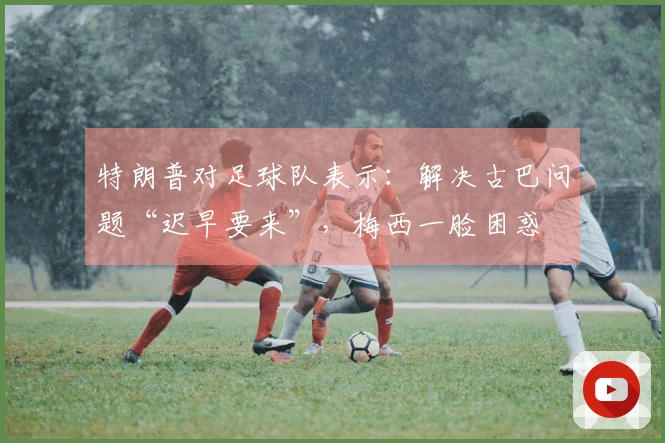 特朗普对足球队表示：解决古巴问题“迟早要来”，梅西一脸困惑