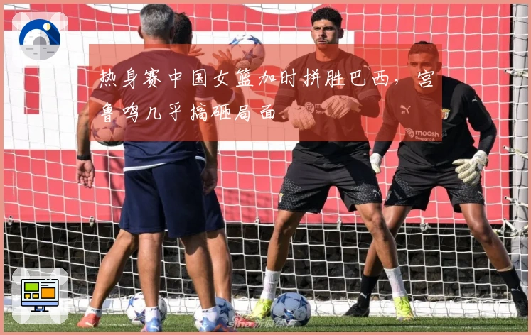 热身赛中国女篮加时拼胜巴西，宫鲁鸣几乎搞砸局面
