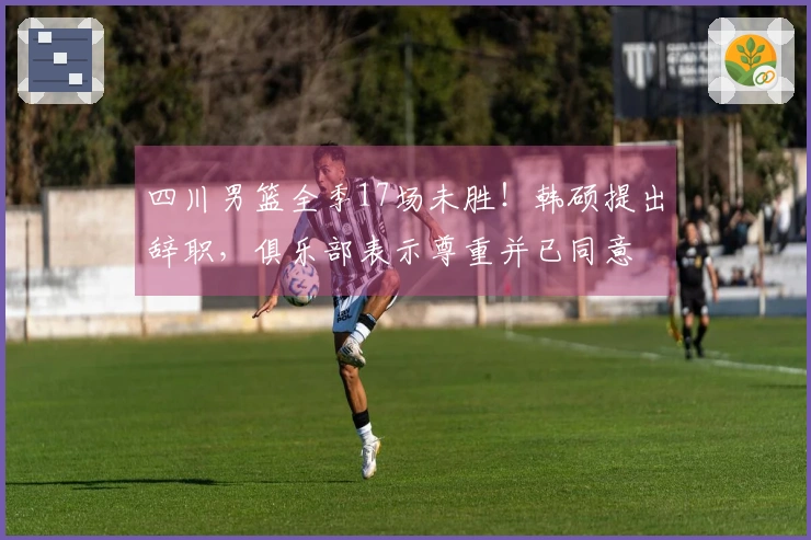 四川男篮全季17场未胜！韩硕提出辞职，俱乐部表示尊重并已同意