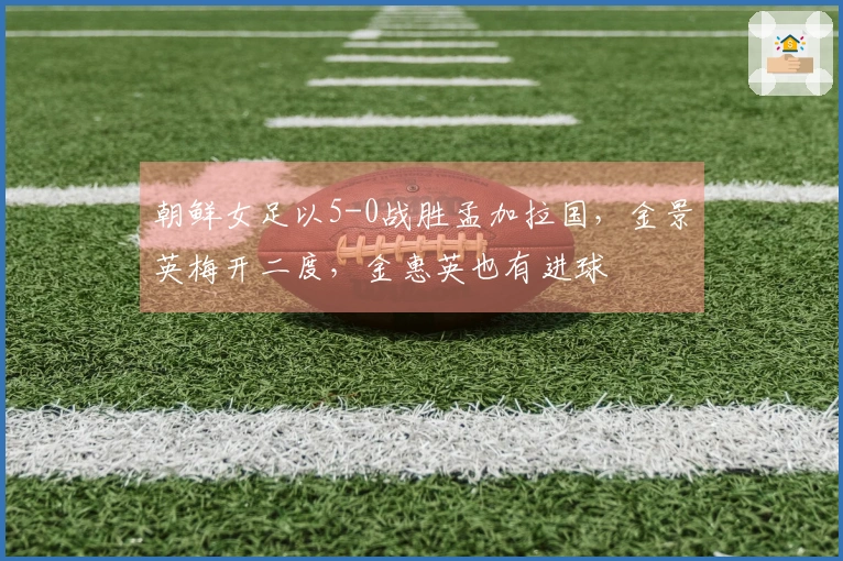 朝鲜女足以5-0战胜孟加拉国，金景英梅开二度，金惠英也有进球