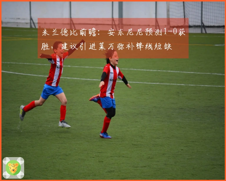 米兰德比前瞻：安东尼尼预测1-0获胜，建议引进莱万弥补锋线短缺