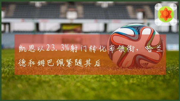 凯恩以23.3%射门转化率领衔，哈兰德和姆巴佩紧随其后