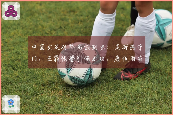中国女足对阵乌兹别克：吴海燕守门，王霜张馨引领进攻，唐佳丽奋勇向前