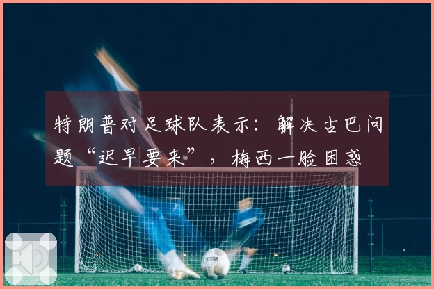 特朗普对足球队表示：解决古巴问题“迟早要来”，梅西一脸困惑