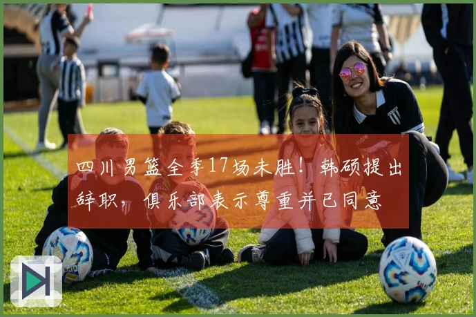 四川男篮全季17场未胜！韩硕提出辞职，俱乐部表示尊重并已同意