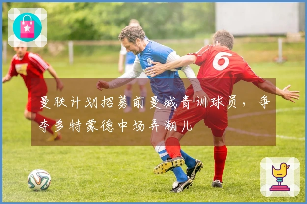 曼联计划招募前曼城青训球员，争夺多特蒙德中场弄潮儿