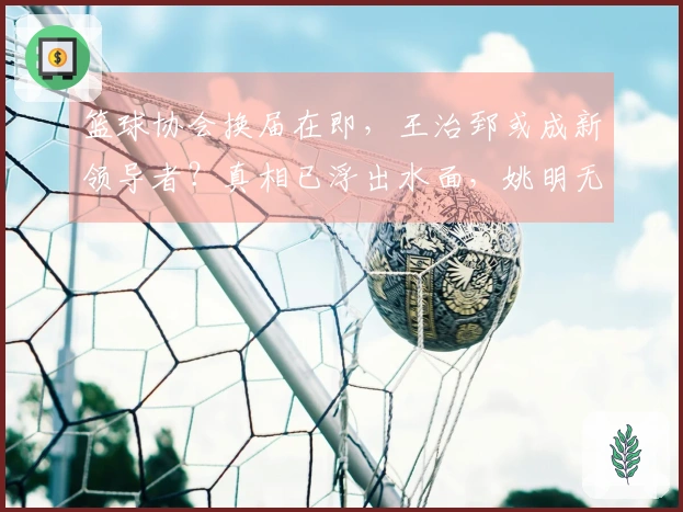 篮球协会换届在即，王治郅或成新领导者？真相已浮出水面，姚明无力回天。