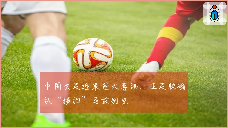 中国女足迎来重大喜讯，亚足联确认“横扫”乌兹别克