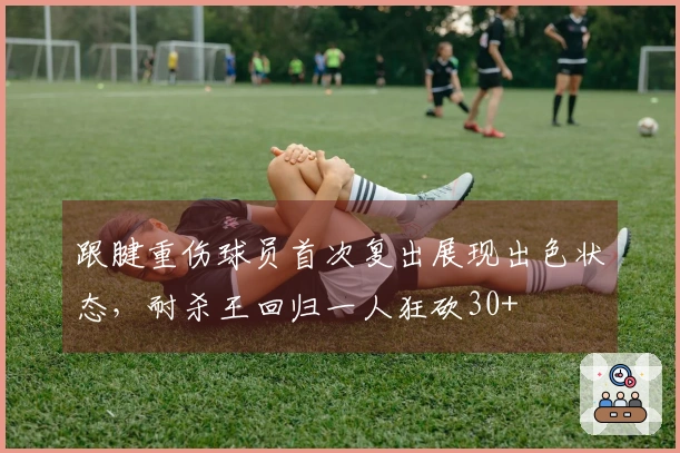 跟腱重伤球员首次复出展现出色状态，耐杀王回归一人狂砍30+