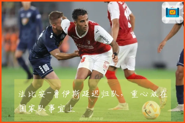 法比安-鲁伊斯延迟归队，重心放在国家队事宜上