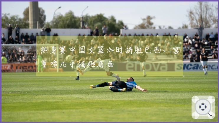 热身赛中国女篮加时拼胜巴西，宫鲁鸣几乎搞砸局面