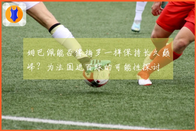 姆巴佩能否像梅罗一样保持长久巅峰？为法国进百球的可能性探讨