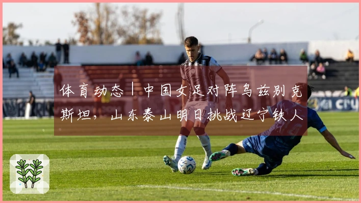 体育动态｜中国女足对阵乌兹别克斯坦，山东泰山明日挑战辽宁铁人