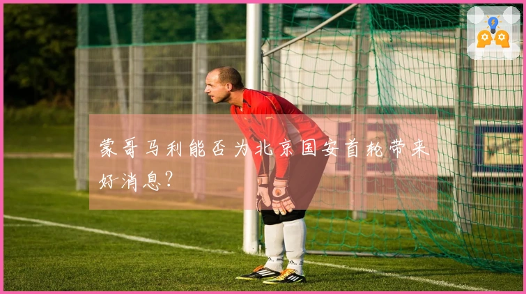 蒙哥马利能否为北京国安首轮带来好消息？