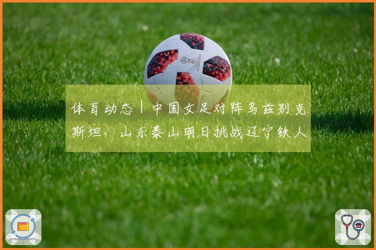 体育动态|中国女足对阵乌兹别克斯坦,山东泰山明日挑战辽宁铁人