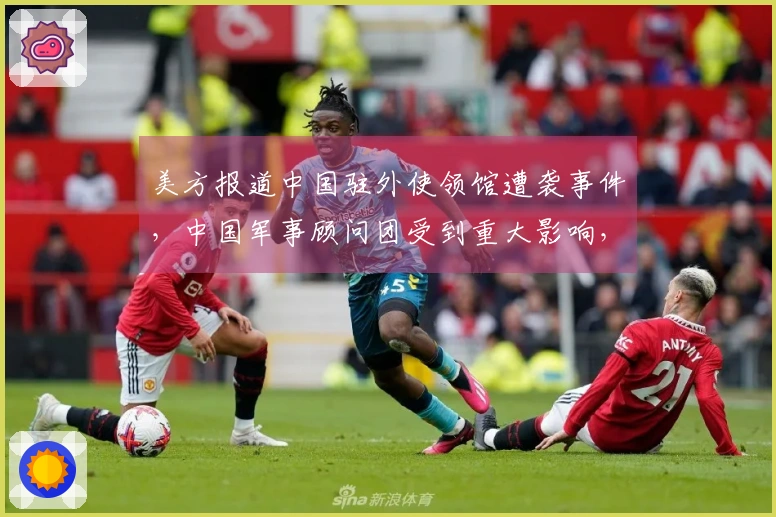 美方报道中国驻外使领馆遭袭事件，中国军事顾问团受到重大影响，鲜为人知