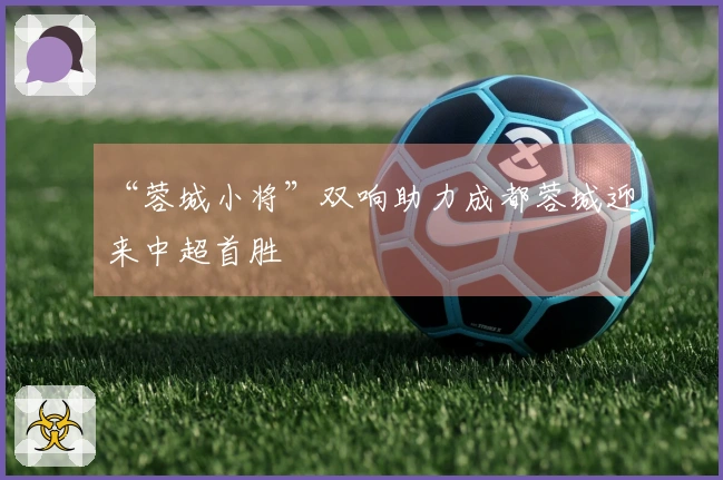 “蓉城小将”双响助力成都蓉城迎来中超首胜