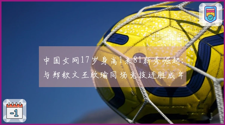 中国女网17岁身高1米81新秀崛起：与郑钦文王欣瑜同场竞技连胜成年赛