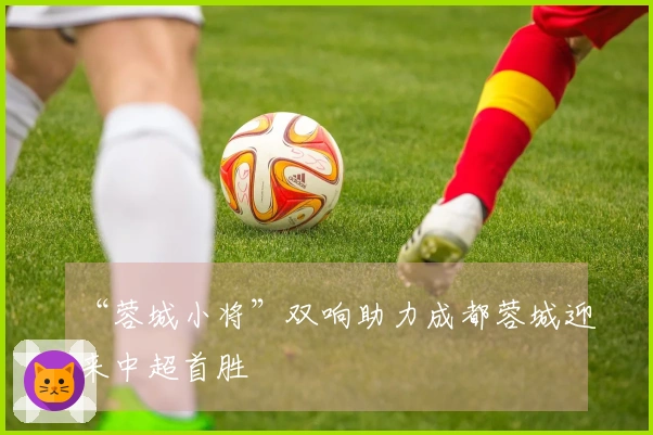 “蓉城小将”双响助力成都蓉城迎来中超首胜