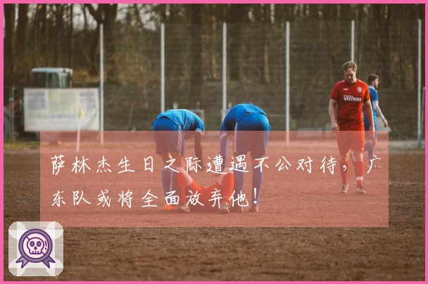 萨林杰生日之际遭遇不公对待，广东队或将全面放弃他！