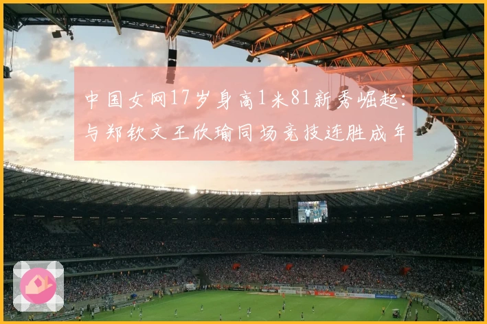 中国女网17岁身高1米81新秀崛起：与郑钦文王欣瑜同场竞技连胜成年赛