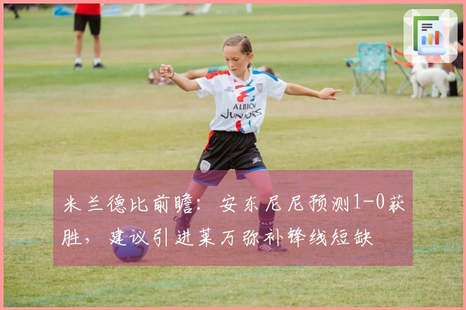 米兰德比前瞻：安东尼尼预测1-0获胜，建议引进莱万弥补锋线短缺