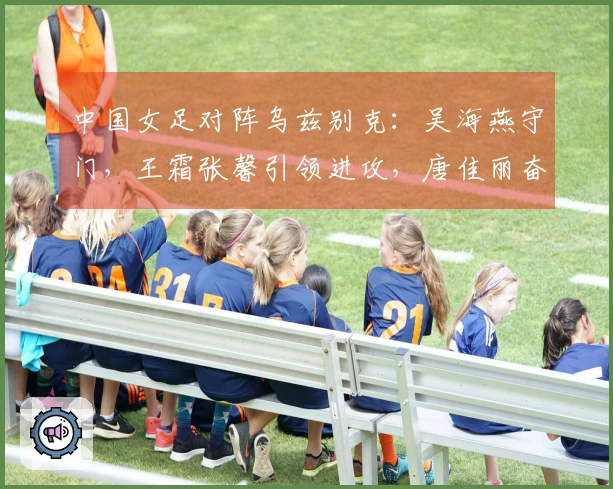 中国女足对阵乌兹别克：吴海燕守门，王霜张馨引领进攻，唐佳丽奋勇向前