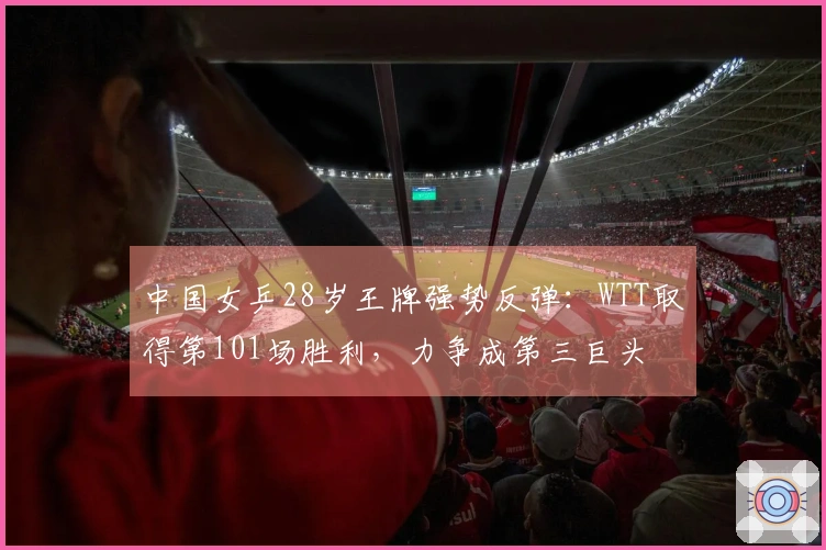 中国女乒28岁王牌强势反弹：WTT取得第101场胜利，力争成第三巨头